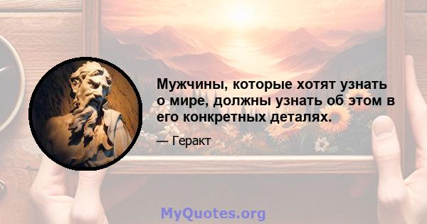 Мужчины, которые хотят узнать о мире, должны узнать об этом в его конкретных деталях.