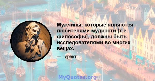 Мужчины, которые являются любителями мудрости [т.е. философы], должны быть исследователями во многих вещах.