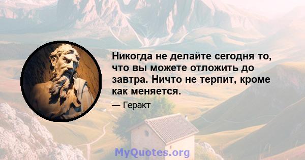 Никогда не делайте сегодня то, что вы можете отложить до завтра. Ничто не терпит, кроме как меняется.