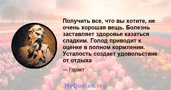 Получить все, что вы хотите, не очень хорошая вещь. Болезнь заставляет здоровье казаться сладким. Голод приводит к оценке в полном кормлении. Усталость создает удовольствие от отдыха