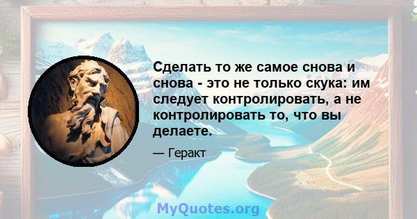 Сделать то же самое снова и снова - это не только скука: им следует контролировать, а не контролировать то, что вы делаете.