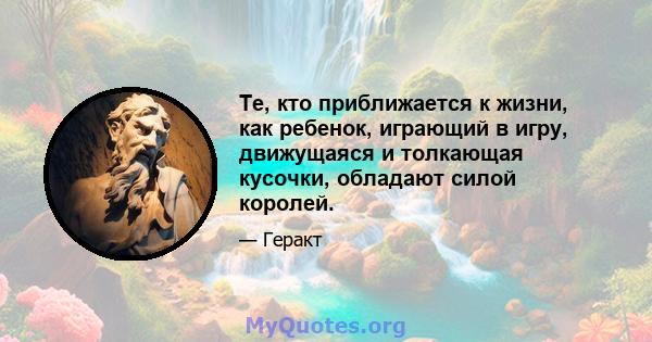 Те, кто приближается к жизни, как ребенок, играющий в игру, движущаяся и толкающая кусочки, обладают силой королей.