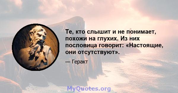 Те, кто слышит и не понимает, похожи на глухих. Из них пословица говорит: «Настоящие, они отсутствуют».