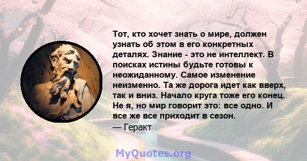 Тот, кто хочет знать о мире, должен узнать об этом в его конкретных деталях. Знание - это не интеллект. В поисках истины будьте готовы к неожиданному. Самое изменение неизменно. Та же дорога идет как вверх, так и вниз.