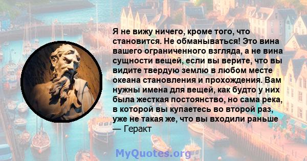 Я не вижу ничего, кроме того, что становится. Не обманываться! Это вина вашего ограниченного взгляда, а не вина сущности вещей, если вы верите, что вы видите твердую землю в любом месте океана становления и прохождения. 