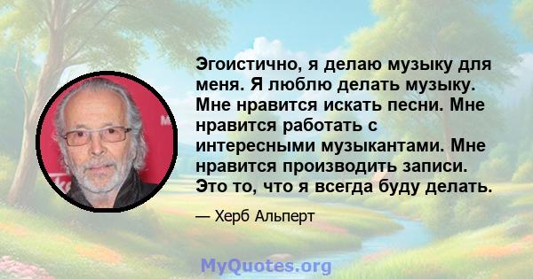 Эгоистично, я делаю музыку для меня. Я люблю делать музыку. Мне нравится искать песни. Мне нравится работать с интересными музыкантами. Мне нравится производить записи. Это то, что я всегда буду делать.