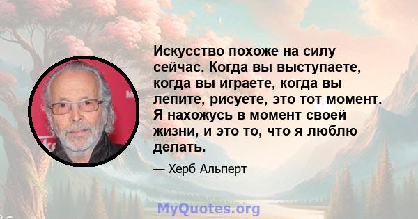 Искусство похоже на силу сейчас. Когда вы выступаете, когда вы играете, когда вы лепите, рисуете, это тот момент. Я нахожусь в момент своей жизни, и это то, что я люблю делать.