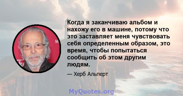 Когда я заканчиваю альбом и нахожу его в машине, потому что это заставляет меня чувствовать себя определенным образом, это время, чтобы попытаться сообщить об этом другим людям.