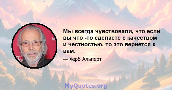 Мы всегда чувствовали, что если вы что -то сделаете с качеством и честностью, то это вернется к вам.