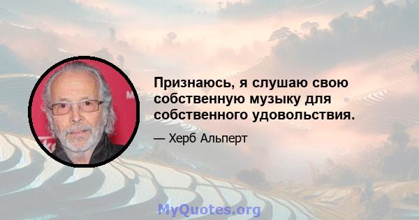 Признаюсь, я слушаю свою собственную музыку для собственного удовольствия.