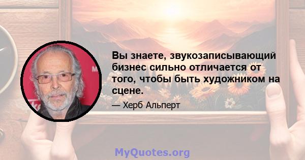 Вы знаете, звукозаписывающий бизнес сильно отличается от того, чтобы быть художником на сцене.