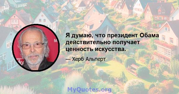 Я думаю, что президент Обама действительно получает ценность искусства.