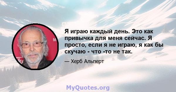 Я играю каждый день. Это как привычка для меня сейчас. Я просто, если я не играю, я как бы скучаю - что -то не так.