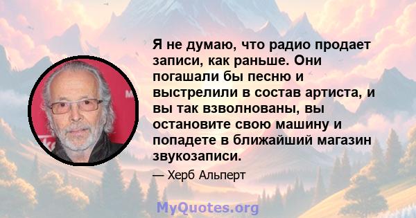 Я не думаю, что радио продает записи, как раньше. Они погашали бы песню и выстрелили в состав артиста, и вы так взволнованы, вы остановите свою машину и попадете в ближайший магазин звукозаписи.