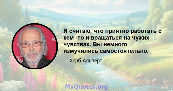 Я считаю, что приятно работать с кем -то и вращаться на чужих чувствах. Вы немного измучились самостоятельно.