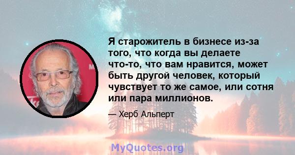 Я старожитель в бизнесе из-за того, что когда вы делаете что-то, что вам нравится, может быть другой человек, который чувствует то же самое, или сотня или пара миллионов.