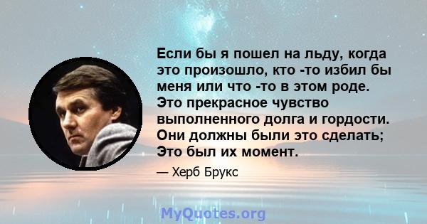 Если бы я пошел на льду, когда это произошло, кто -то избил бы меня или что -то в этом роде. Это прекрасное чувство выполненного долга и гордости. Они должны были это сделать; Это был их момент.