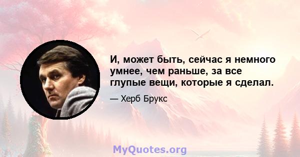 И, может быть, сейчас я немного умнее, чем раньше, за все глупые вещи, которые я сделал.