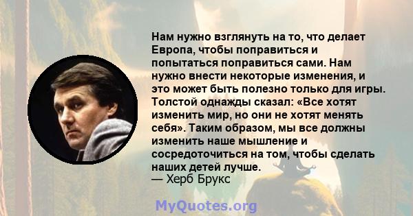 Нам нужно взглянуть на то, что делает Европа, чтобы поправиться и попытаться поправиться сами. Нам нужно внести некоторые изменения, и это может быть полезно только для игры. Толстой однажды сказал: «Все хотят изменить