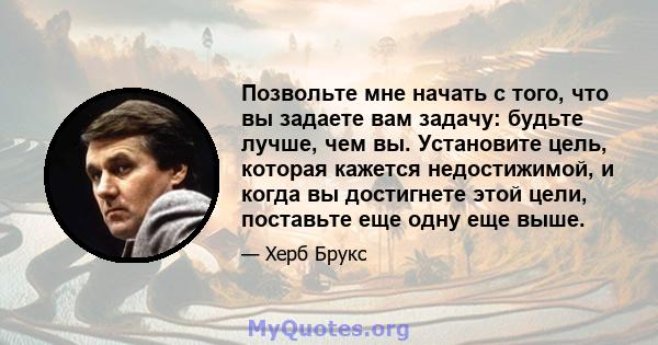 Позвольте мне начать с того, что вы задаете вам задачу: будьте лучше, чем вы. Установите цель, которая кажется недостижимой, и когда вы достигнете этой цели, поставьте еще одну еще выше.