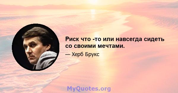 Риск что -то или навсегда сидеть со своими мечтами.