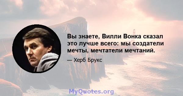 Вы знаете, Вилли Вонка сказал это лучше всего: мы создатели мечты, мечтатели мечтаний.