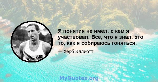 Я понятия не имел, с кем я участвовал. Все, что я знал, это то, как я собираюсь гоняться.