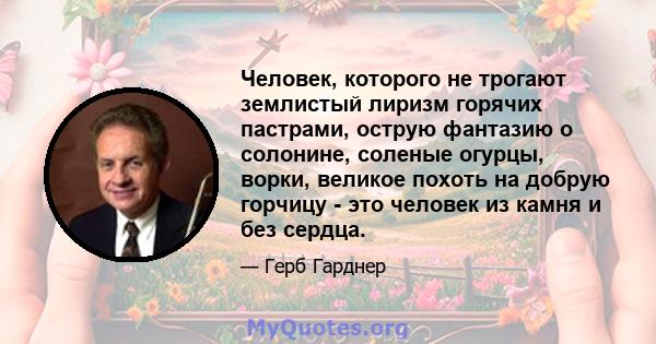 Человек, которого не трогают землистый лиризм горячих пастрами, острую фантазию о солонине, соленые огурцы, ворки, великое похоть на добрую горчицу - это человек из камня и без сердца.