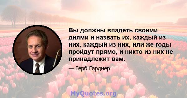 Вы должны владеть своими днями и назвать их, каждый из них, каждый из них, или же годы пройдут прямо, и никто из них не принадлежит вам.