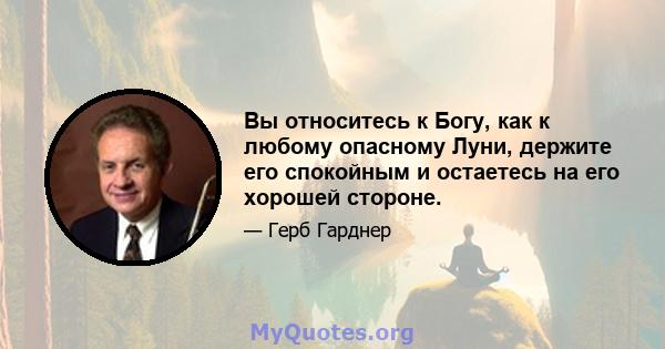 Вы относитесь к Богу, как к любому опасному Луни, держите его спокойным и остаетесь на его хорошей стороне.