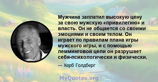 Мужчина заплатил высокую цену за свою мужскую «привилегию» и власть. Он не общается со своими эмоциями и своим телом. Он играет по правилам плана игры мужского игры, и с помощью лемминговой цели он разрушает