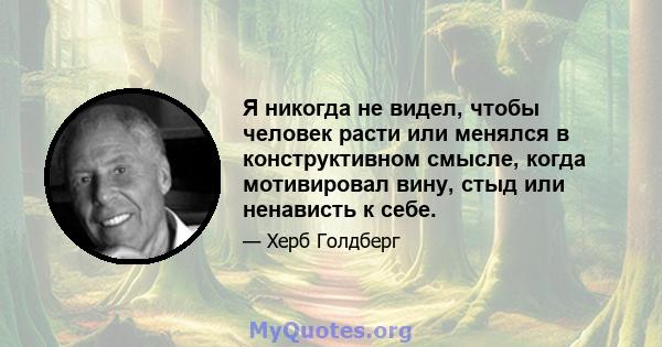 Я никогда не видел, чтобы человек расти или менялся в конструктивном смысле, когда мотивировал вину, стыд или ненависть к себе.