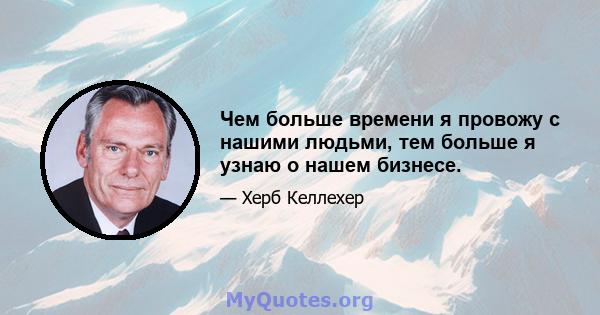 Чем больше времени я провожу с нашими людьми, тем больше я узнаю о нашем бизнесе.