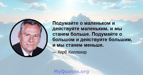 Подумайте о маленьком и действуйте маленьким, и мы станем больше. Подумайте о большом и действуйте большим, и мы станем меньше.