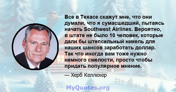 Все в Техасе скажут мне, что они думали, что я сумасшедший, пытаясь начать Southwest Airlines. Вероятно, в штате не было 10 человек, которые дали бы штепсельный никель для наших шансов заработать доллар. Так что иногда