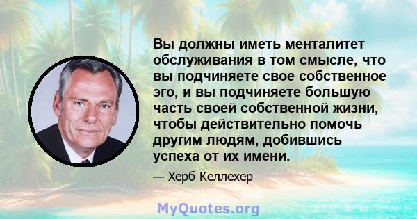 Вы должны иметь менталитет обслуживания в том смысле, что вы подчиняете свое собственное эго, и вы подчиняете большую часть своей собственной жизни, чтобы действительно помочь другим людям, добившись успеха от их имени.