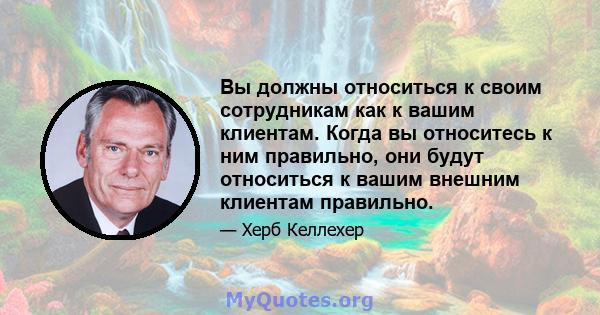 Вы должны относиться к своим сотрудникам как к вашим клиентам. Когда вы относитесь к ним правильно, они будут относиться к вашим внешним клиентам правильно.