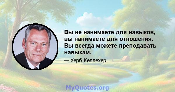 Вы не нанимаете для навыков, вы нанимаете для отношения. Вы всегда можете преподавать навыкам.