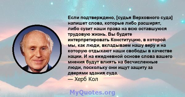 Если подтверждено, [судья Верховного суда] напишет слова, которые либо расширят, либо сузит наши права на всю оставшуюся трудовую жизнь. Вы будете интерпретировать Конституцию, в которой мы, как люди, вкладываем нашу