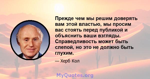 Прежде чем мы решим доверять вам этой властью, мы просим вас стоять перед публикой и объяснить ваши взгляды. Справедливость может быть слепой, но это не должно быть глухим.