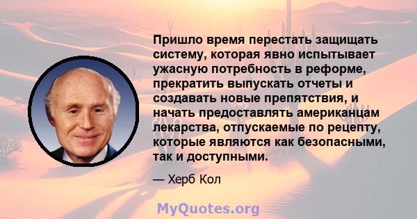 Пришло время перестать защищать систему, которая явно испытывает ужасную потребность в реформе, прекратить выпускать отчеты и создавать новые препятствия, и начать предоставлять американцам лекарства, отпускаемые по