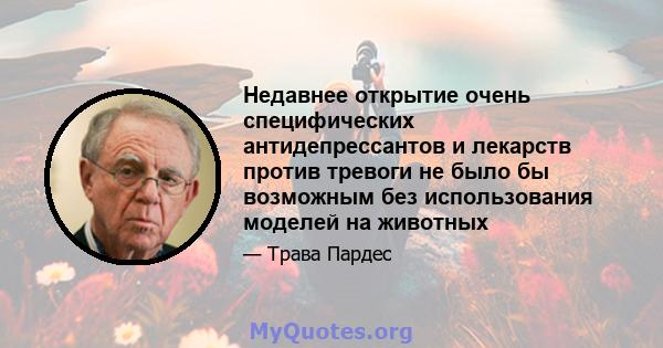 Недавнее открытие очень специфических антидепрессантов и лекарств против тревоги не было бы возможным без использования моделей на животных