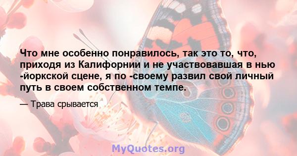 Что мне особенно понравилось, так это то, что, приходя из Калифорнии и не участвовавшая в нью -йоркской сцене, я по -своему развил свой личный путь в своем собственном темпе.