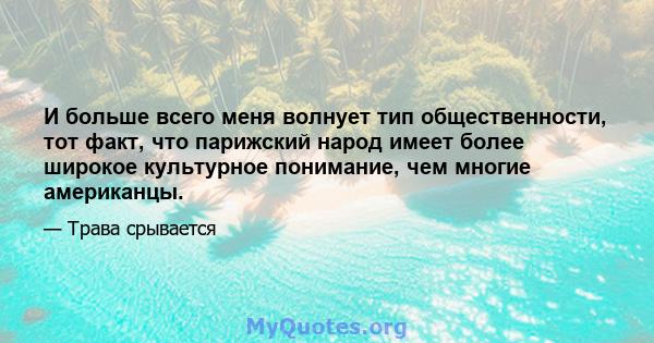 И больше всего меня волнует тип общественности, тот факт, что парижский народ имеет более широкое культурное понимание, чем многие американцы.