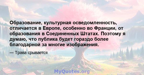 Образование, культурная осведомленность, отличается в Европе, особенно во Франции, от образования в Соединенных Штатах. Поэтому я думаю, что публика будет гораздо более благодарной за многие изображения.