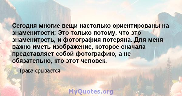 Сегодня многие вещи настолько ориентированы на знаменитости; Это только потому, что это знаменитость, и фотография потеряна. Для меня важно иметь изображение, которое сначала представляет собой фотографию, а не