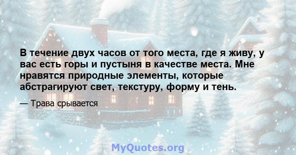 В течение двух часов от того места, где я живу, у вас есть горы и пустыня в качестве места. Мне нравятся природные элементы, которые абстрагируют свет, текстуру, форму и тень.