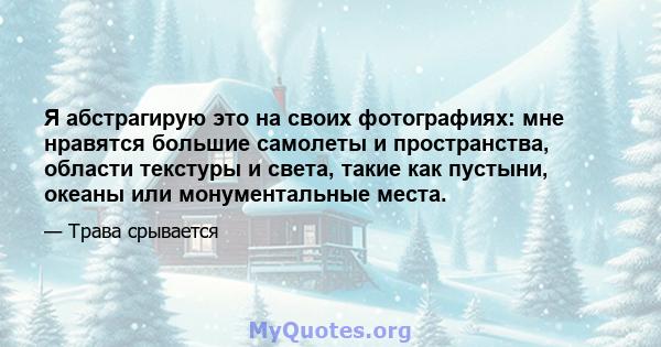 Я абстрагирую это на своих фотографиях: мне нравятся большие самолеты и пространства, области текстуры и света, такие как пустыни, океаны или монументальные места.