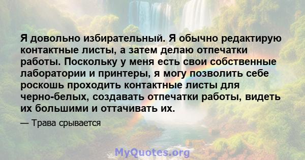 Я довольно избирательный. Я обычно редактирую контактные листы, а затем делаю отпечатки работы. Поскольку у меня есть свои собственные лаборатории и принтеры, я могу позволить себе роскошь проходить контактные листы для 