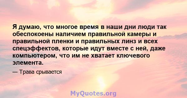 Я думаю, что многое время в наши дни люди так обеспокоены наличием правильной камеры и правильной пленки и правильных линз и всех спецэффектов, которые идут вместе с ней, даже компьютером, что им не хватает ключевого